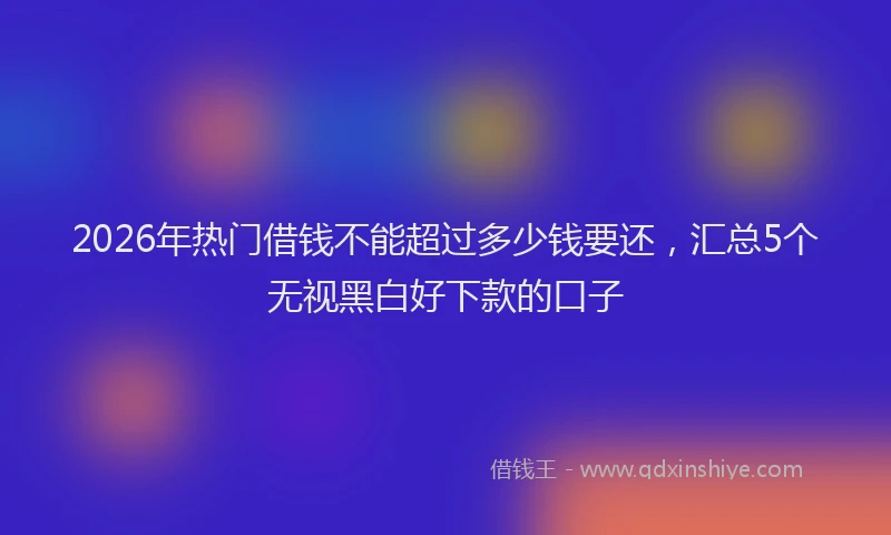 2026年热门借钱不能超过多少钱要还，汇总5个无视黑白好下款的口子