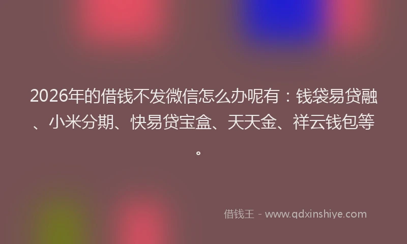 2026年的借钱不发微信怎么办呢有：钱袋易贷融、小米分期、快易贷宝盒、天天金、祥云钱包等。