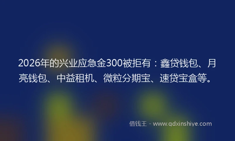 2026年的兴业应急金300被拒有：鑫贷钱包、月亮钱包、中益租机、微粒分期宝、速贷宝盒等。