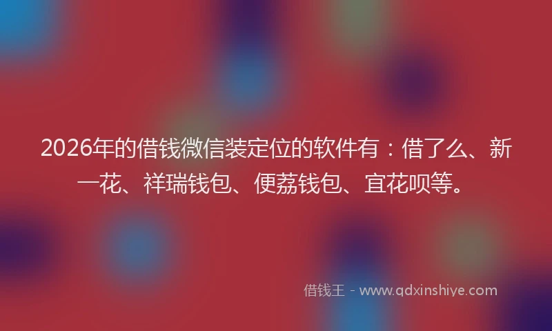 2026年的借钱微信装定位的软件有：借了么、新一花、祥瑞钱包、便荔钱包、宜花呗等。