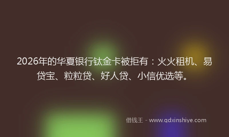 2026年的华夏银行钛金卡被拒有：火火租机、易贷宝、粒粒贷、好人贷、小信优选等。