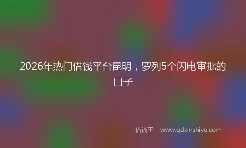 2026年热门借钱平台昆明，罗列5个闪电审批的口子