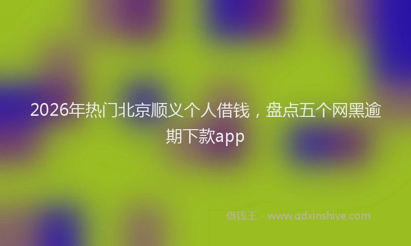 2026年热门北京顺义个人借钱，盘点五个网黑逾期下款app