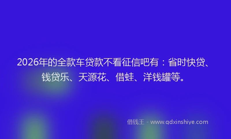 2026年的全款车贷款不看征信吧有：省时快贷、钱贷乐、天源花、借蛙、洋钱罐等。