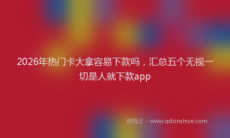 2026年热门卡大拿容易下款吗，汇总五个无视一切是人就下款app