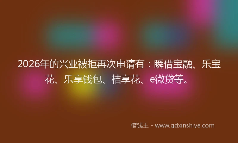 2026年的兴业被拒再次申请有：瞬借宝融、乐宝花、乐享钱包、桔享花、e微贷等。