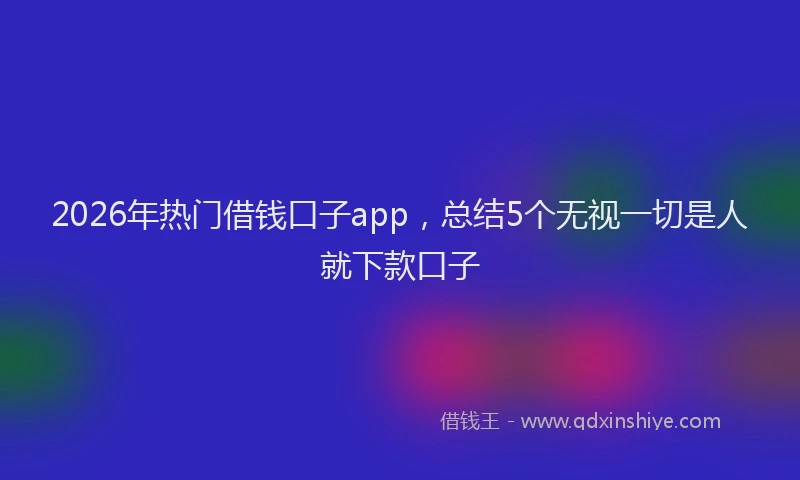 2026年热门借钱口子app，总结5个无视一切是人就下款口子