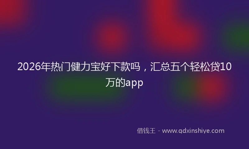 2026年热门健力宝好下款吗，汇总五个轻松贷10万的app