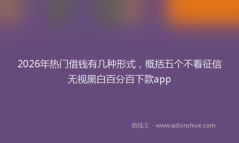 2026年热门借钱有几种形式，概括五个不看征信无视黑白百分百下款app