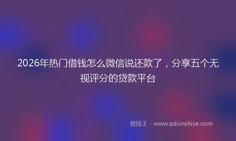 2026年热门借钱怎么微信说还款了，分享五个无视评分的贷款平台