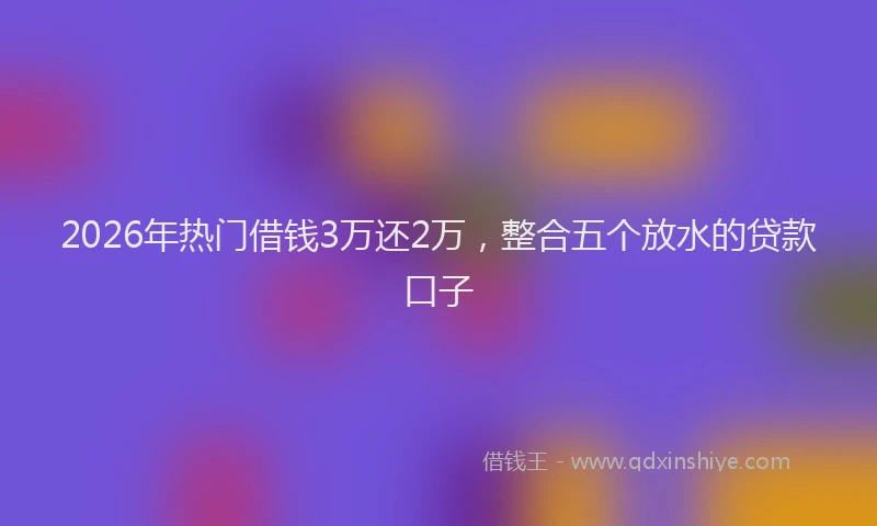 2026年热门借钱3万还2万，整合五个放水的贷款口子