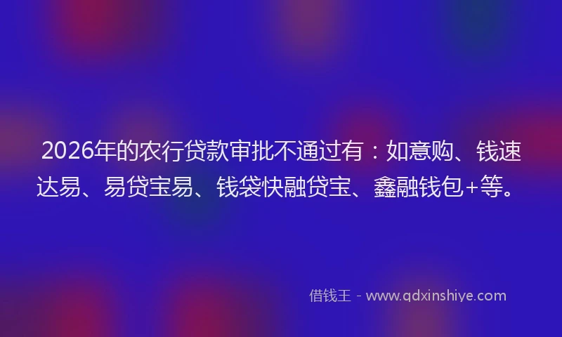 2026年的农行贷款审批不通过有：如意购、钱速达易、易贷宝易、钱袋快融贷宝、鑫融钱包+等。