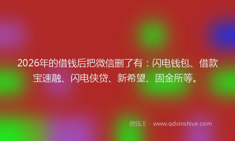 2026年的借钱后把微信删了有：闪电钱包、借款宝速融、闪电侠贷、新希望、固金所等。