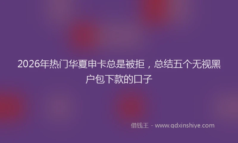 2026年热门华夏申卡总是被拒，总结五个无视黑户包下款的口子