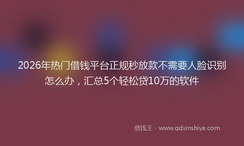 2026年热门借钱平台正规秒放款不需要人脸识别怎么办，汇总5个轻松贷10万的软件