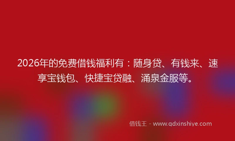 2026年的免费借钱福利有：随身贷、有钱来、速享宝钱包、快捷宝贷融、涌泉金服等。