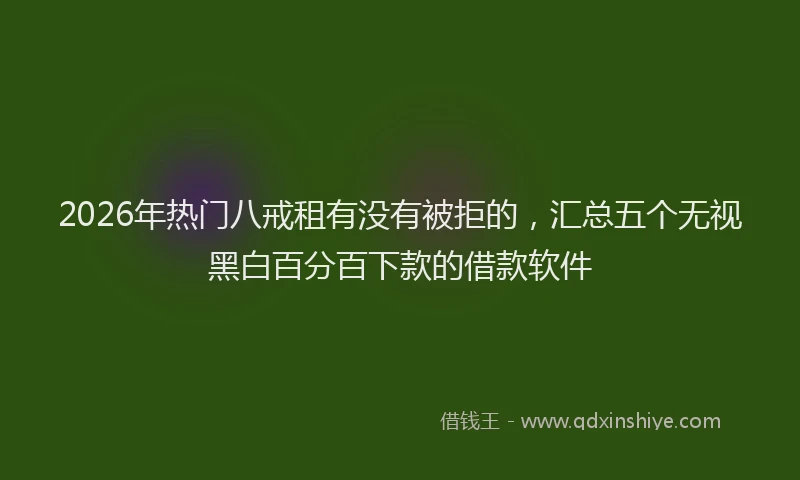 2026年热门八戒租有没有被拒的，汇总五个无视黑白百分百下款的借款软件