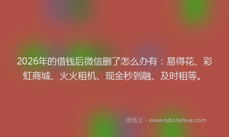 2026年的借钱后微信删了怎么办有：易得花、彩虹商城、火火租机、现金秒到融、及时租等。