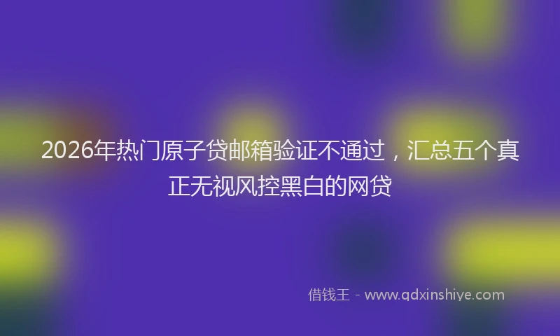 2026年热门原子贷邮箱验证不通过，汇总五个真正无视风控黑白的网贷