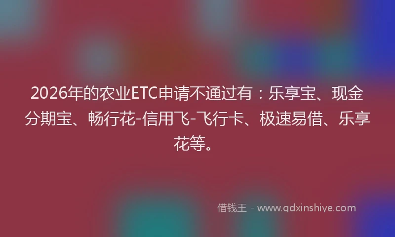 2026年的农业ETC申请不通过有：乐享宝、现金分期宝、畅行花-信用飞-飞行卡、极速易借、乐享花等。
