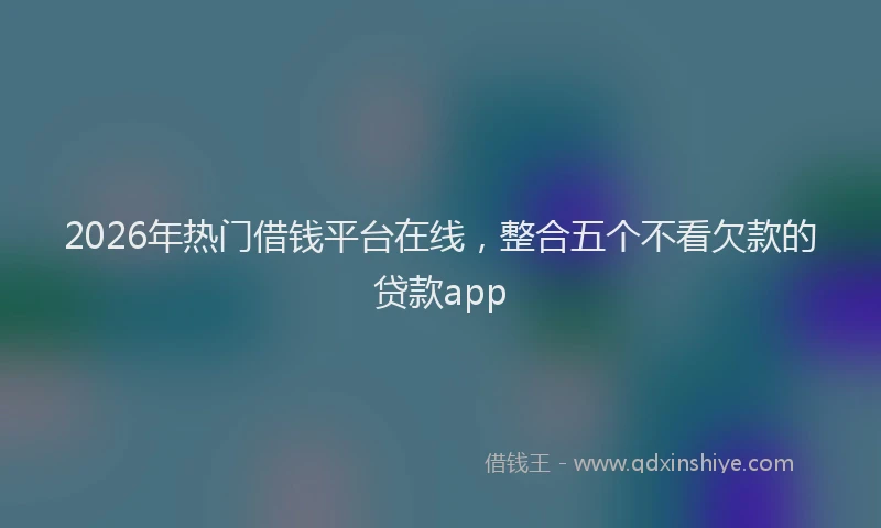 2026年热门借钱平台在线，整合五个不看欠款的贷款app