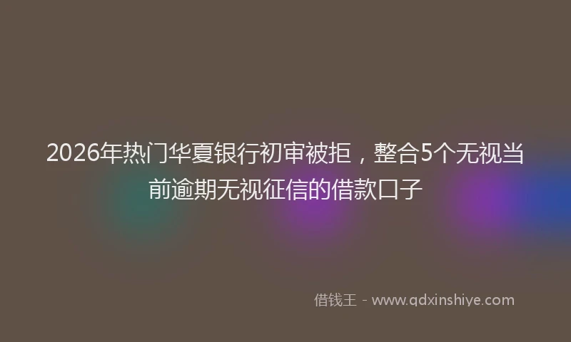 2026年热门华夏银行初审被拒，整合5个无视当前逾期无视征信的借款口子