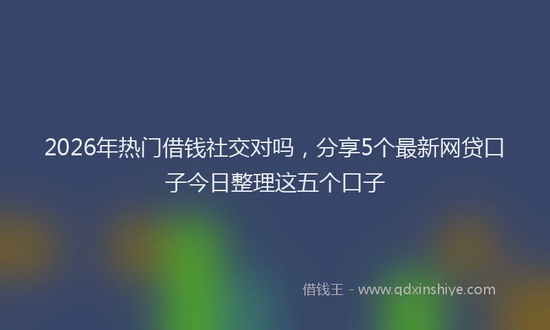 2026年热门借钱社交对吗，分享5个最新网贷口子今日整理这五个口子