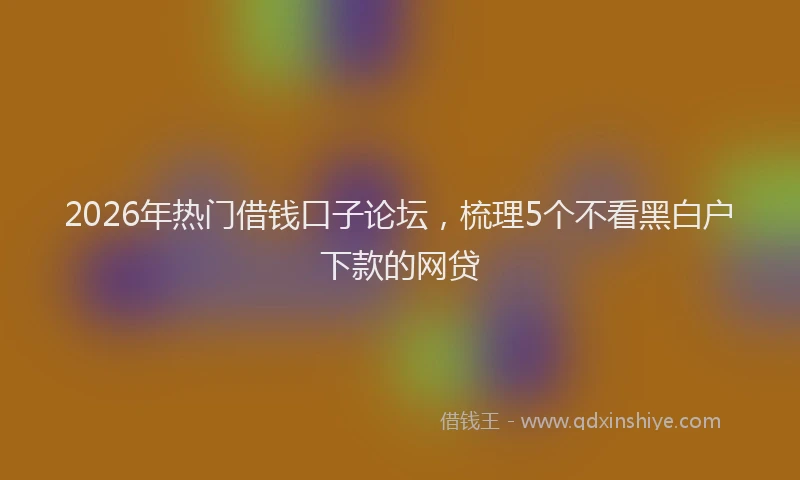 2026年热门借钱口子论坛，梳理5个不看黑白户下款的网贷