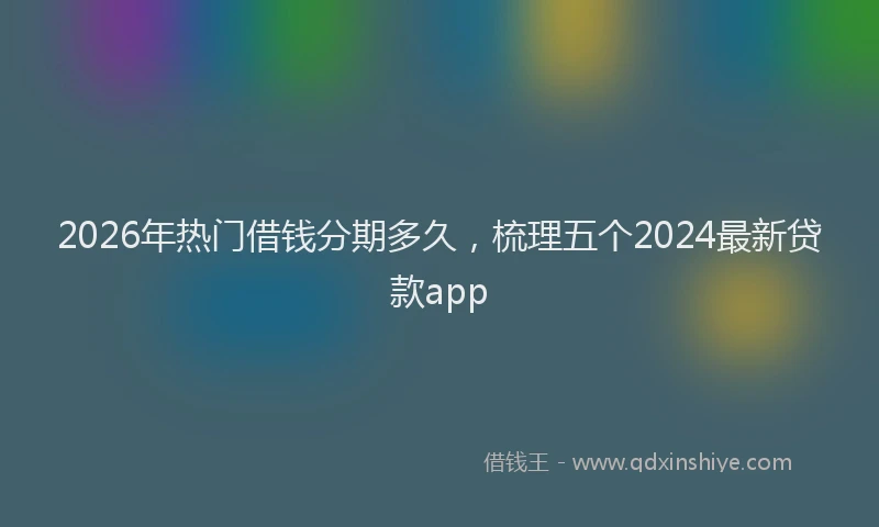 2026年热门借钱分期多久，梳理五个2024最新贷款app