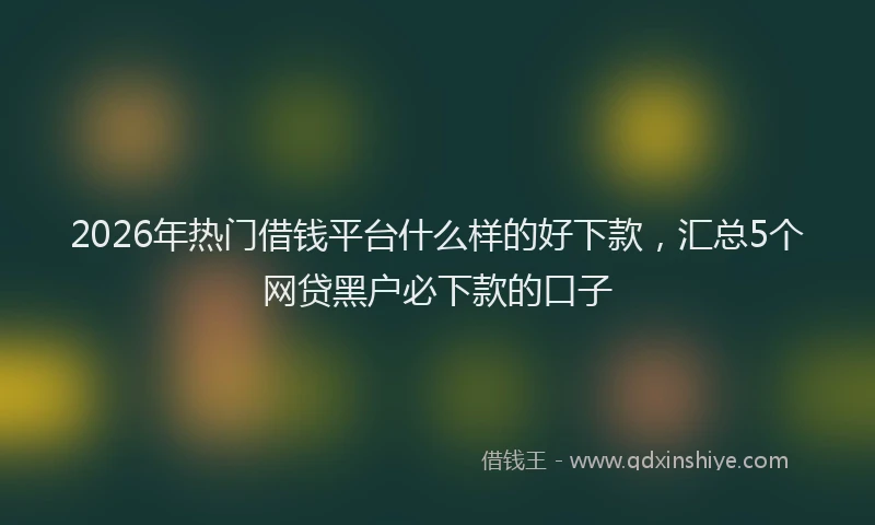 2026年热门借钱平台什么样的好下款，汇总5个网贷黑户必下款的口子