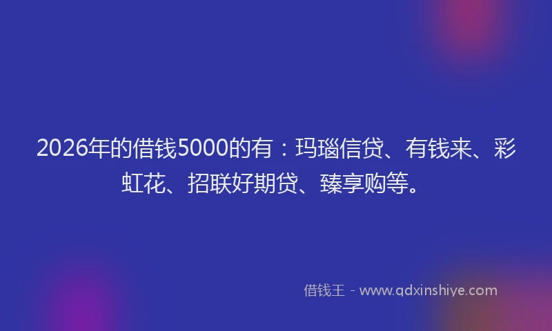 2026年的借钱5000的有：玛瑙信贷、有钱来、彩虹花、招联好期贷、臻享购等。