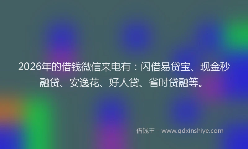 2026年的借钱微信来电有：闪借易贷宝、现金秒融贷、安逸花、好人贷、省时贷融等。