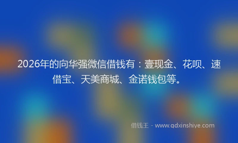 2026年的向华强微信借钱有：壹现金、花呗、速借宝、天美商城、金诺钱包等。