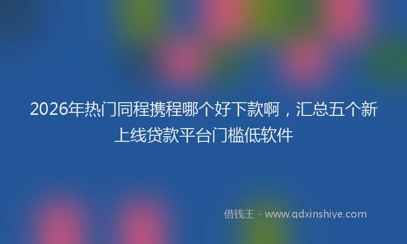 2026年热门同程携程哪个好下款啊，汇总五个新上线贷款平台门槛低软件