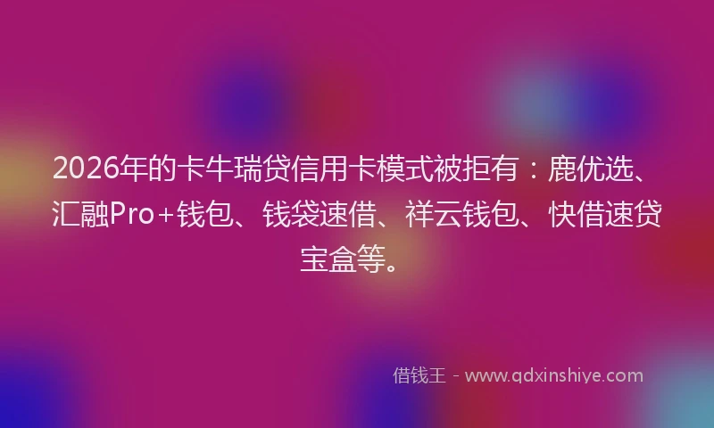 2026年的卡牛瑞贷信用卡模式被拒有：鹿优选、汇融Pro+钱包、钱袋速借、祥云钱包、快借速贷宝盒等。