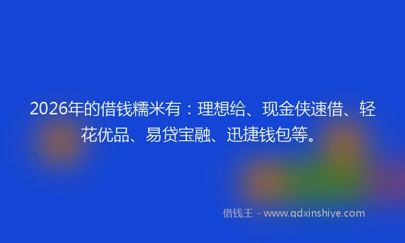 2026年的借钱糯米有：理想给、现金侠速借、轻花优品、易贷宝融、迅捷钱包等。