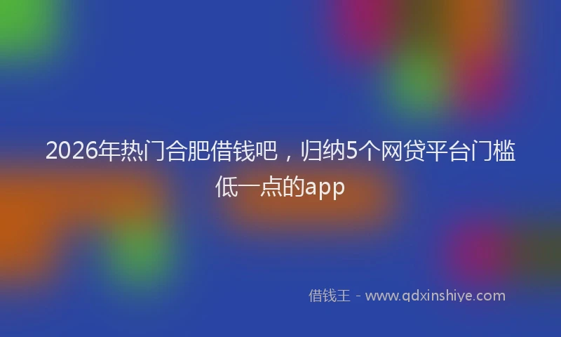 2026年热门合肥借钱吧，归纳5个网贷平台门槛低一点的app