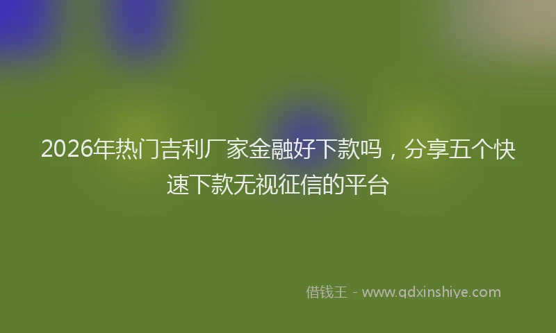 2026年热门吉利厂家金融好下款吗，分享五个快速下款无视征信的平台