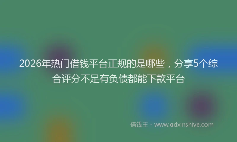 2026年热门借钱平台正规的是哪些，分享5个综合评分不足有负债都能下款平台