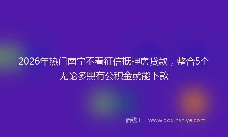 2026年热门南宁不看征信抵押房贷款，整合5个无论多黑有公积金就能下款