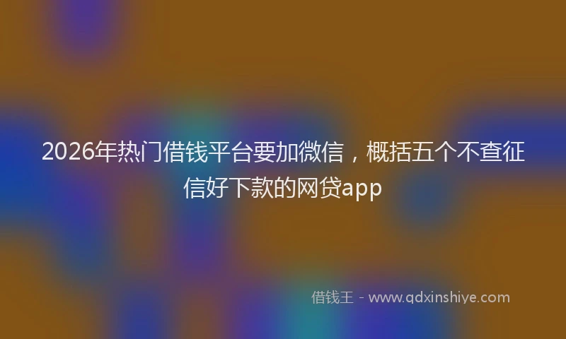 2026年热门借钱平台要加微信，概括五个不查征信好下款的网贷app