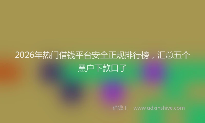 2026年热门借钱平台安全正规排行榜，汇总五个黑户下款口子