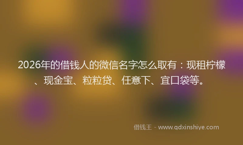 2026年的借钱人的微信名字怎么取有：现租柠檬、现金宝、粒粒贷、任意下、宜口袋等。