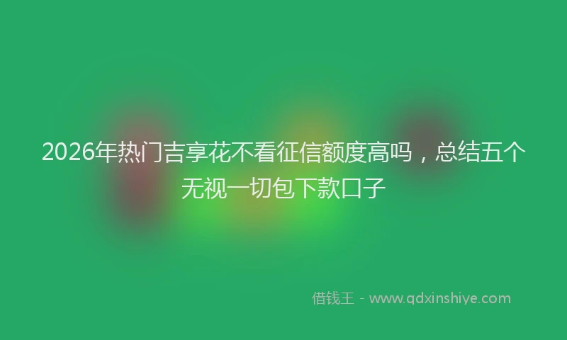 2026年热门吉享花不看征信额度高吗，总结五个无视一切包下款口子