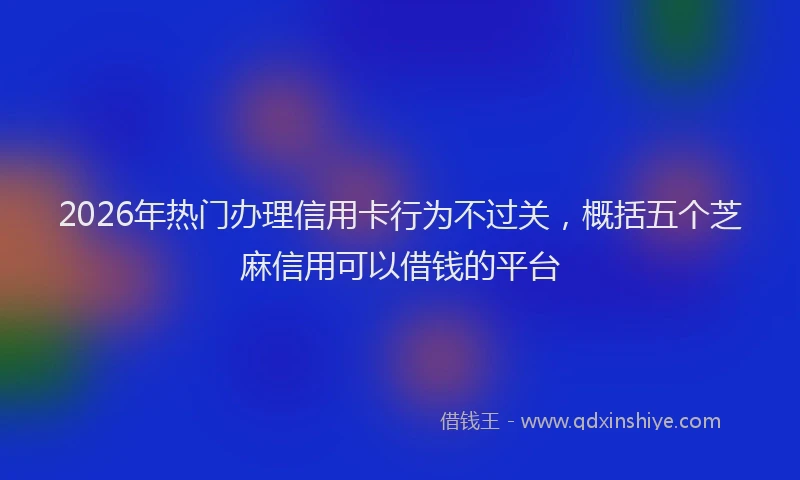 2026年热门办理信用卡行为不过关，概括五个芝麻信用可以借钱的平台