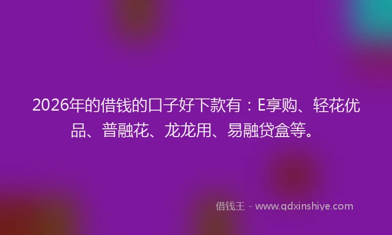 2026年的借钱的口子好下款有：E享购、轻花优品、普融花、龙龙用、易融贷盒等。