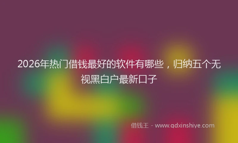 2026年热门借钱最好的软件有哪些，归纳五个无视黑白户最新口子