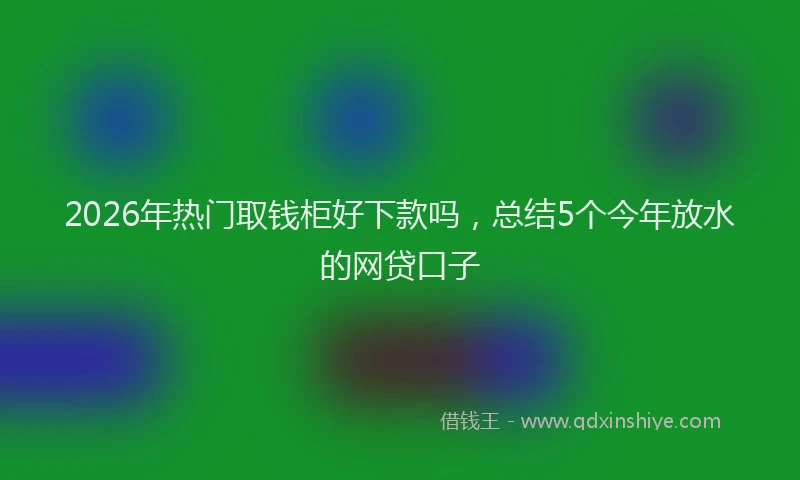 2026年热门取钱柜好下款吗，总结5个今年放水的网贷口子