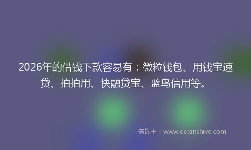 2026年的借钱下款容易有：微粒钱包、用钱宝速贷、拍拍用、快融贷宝、蓝鸟信用等。