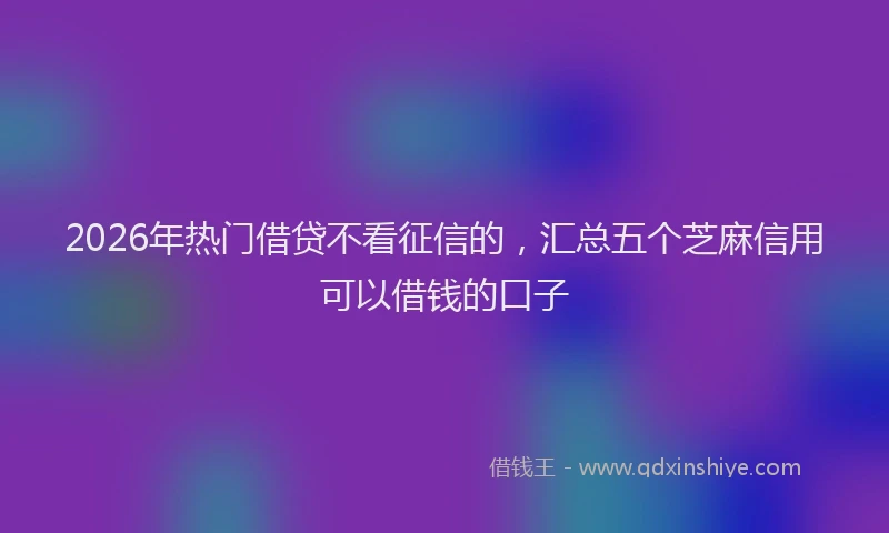 2026年热门借贷不看征信的，汇总五个芝麻信用可以借钱的口子